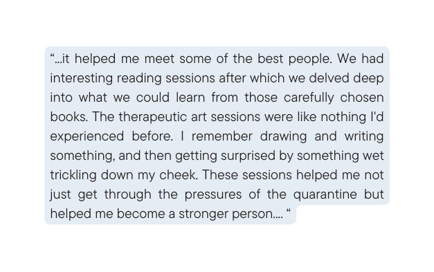 it helped me meet some of the best people We had interesting reading sessions after which we delved deep into what we could learn from those carefully chosen books The therapeutic art sessions were like nothing I d experienced before I remember drawing and writing something and then getting surprised by something wet trickling down my cheek These sessions helped me not just get through the pressures of the quarantine but helped me become a stronger person
